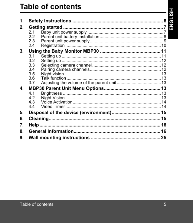 Table of contents 5ENGLISHTable of contents1. Safety Instructions .....................................................................62. Getting started ............................................................................72.1 Baby unit power supply ..............................................................72.2 Parent unit battery Installation....................................................82.3 Parent unit power supply............................................................92.4 Registration ..............................................................................103. Using the Baby Monitor MBP30 ..............................................113.1 Setting up .................................................................................113.2 Setting up .................................................................................123.3 Selecting camera channel ........................................................123.4 Pairing camera channels..........................................................123.5 Night vision...............................................................................133.6 Talk function .............................................................................133.7 Adjusting the volume of the parent unit ....................................134. MBP30 Parent Unit Menu Options...........................................134.1 Brightness ................................................................................134.2 Night Vision ..............................................................................134.3 Voice Activation........................................................................144.4 Video Timer..............................................................................145. Disposal of the device (environment).....................................156. Cleaning.....................................................................................157. Help............................................................................................168. General Information.................................................................. 169. Wall mounting instructions .....................................................25