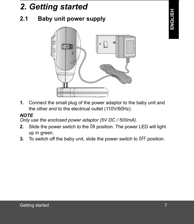 Getting started 7ENGLISH2. Getting started2.1 Baby unit power supply1. Connect the small plug of the power adaptor to the baby unit and the other end to the electrical outlet (110V/60Hz).NOTEOnly use the enclosed power adaptor (5V DC / 500mA).2. Slide the power switch to the ON position. The power LED will light up in green.3. To switch off the baby unit, slide the power switch to OFF position.