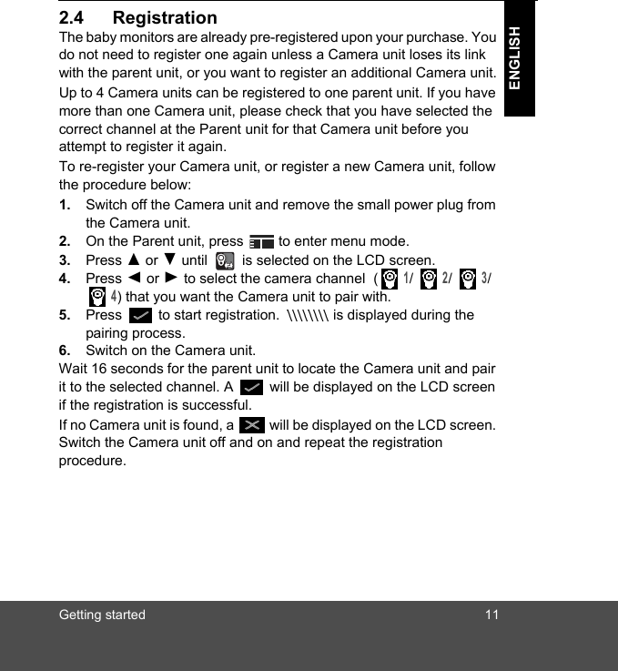 Getting started 11ENGLISH2.4 RegistrationThe baby monitors are already pre-registered upon your purchase. You do not need to register one again unless a Camera unit loses its link with the parent unit, or you want to register an additional Camera unit.Up to 4 Camera units can be registered to one parent unit. If you have more than one Camera unit, please check that you have selected the correct channel at the Parent unit for that Camera unit before you attempt to register it again. To re-register your Camera unit, or register a new Camera unit, follow the procedure below:1. Switch off the Camera unit and remove the small power plug from the Camera unit.  2. On the Parent unit, press   to enter menu mode.3. Press ( or ) until   is selected on the LCD screen.4. Press + or - to select the camera channel  ( 1/  2/  3/  4) that you want the Camera unit to pair with. 5. Press   to start registration.   is displayed during the pairing process.6. Switch on the Camera unit.Wait 16 seconds for the parent unit to locate the Camera unit and pair it to the selected channel. A   will be displayed on the LCD screen if the registration is successful. If no Camera unit is found, a   will be displayed on the LCD screen. Switch the Camera unit off and on and repeat the registration procedure.