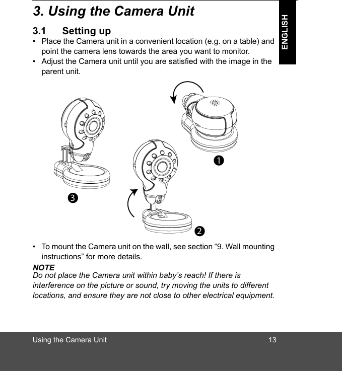 Using the Camera Unit 13ENGLISH3. Using the Camera Unit3.1 Setting up•  Place the Camera unit in a convenient location (e.g. on a table) and point the camera lens towards the area you want to monitor.•  Adjust the Camera unit until you are satisfied with the image in the parent unit.•  To mount the Camera unit on the wall, see section “9. Wall mounting instructions” for more details.NOTEDo not place the Camera unit within baby’s reach! If there is interference on the picture or sound, try moving the units to different locations, and ensure they are not close to other electrical equipment.