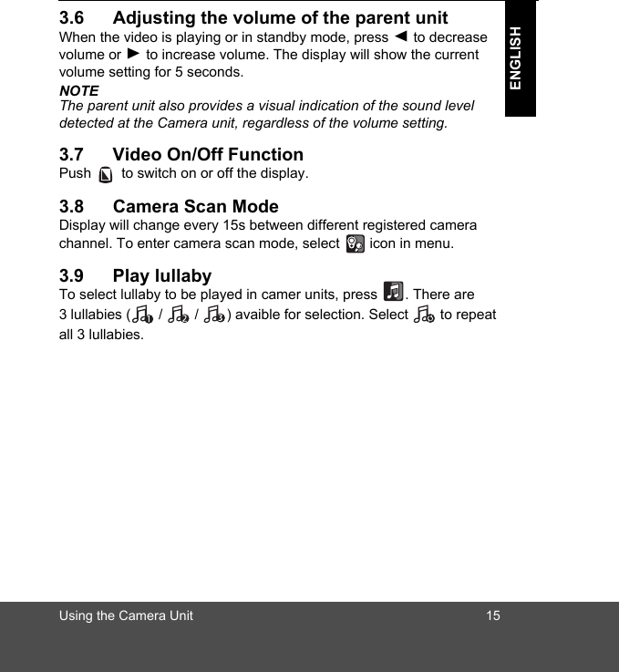 Using the Camera Unit 15ENGLISH3.6 Adjusting the volume of the parent unitWhen the video is playing or in standby mode, press + to decrease volume or - to increase volume. The display will show the current volume setting for 5 seconds.NOTEThe parent unit also provides a visual indication of the sound level detected at the Camera unit, regardless of the volume setting.3.7 Video On/Off FunctionPush   to switch on or off the display. 3.8 Camera Scan ModeDisplay will change every 15s between different registered camera channel. To enter camera scan mode, select   icon in menu.3.9 Play lullabyTo select lullaby to be played in camer units, press  . There are 3 lullabies (  /   /  ) avaible for selection. Select   to repeat all 3 lullabies. 