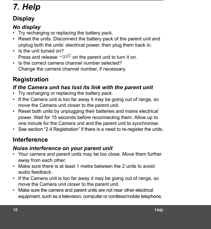 18 Help7. HelpDisplayNo display•  Try recharging or replacing the battery pack.•  Reset the units. Disconnect the battery pack of the parent unit and unplug both the units’ electrical power, then plug them back in.•  Is the unit turned on? Press and release F on the parent unit to turn it on.•  Is the correct camera channel number selected? Change the camera channel number, if necessary.RegistrationIf the Camera unit has lost its link with the parent unit•  Try recharging or replacing the battery pack.•  If the Camera unit is too far away it may be going out of range, so move the Camera unit closer to the parent unit.•  Reset both units by unplugging their batteries and mains electrical power. Wait for 15 seconds before reconnecting them. Allow up to one minute for the Camera unit and the parent unit to synchronise.•  See section “2.4 Registration” if there is a need to re-register the units.InterferenceNoise interference on your parent unit•  Your camera and parent units may be too close. Move them further away from each other. •  Make sure there is at least 1 metre between the 2 units to avoid audio feedback.•  If the Camera unit is too far away it may be going out of range, so move the Camera unit closer to the parent unit.•  Make sure the camera and parent units are not near other electrical equipment, such as a television, computer or cordless/mobile telephone. 