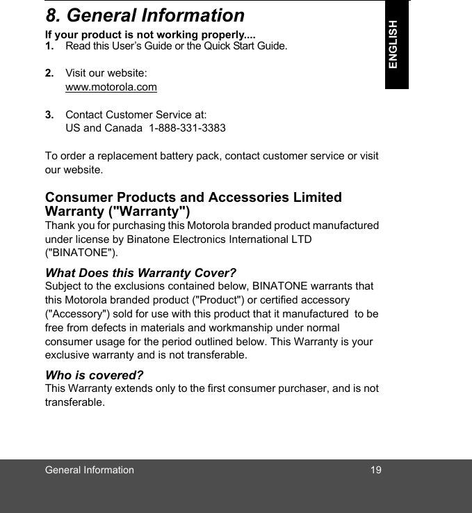 General Information 19ENGLISH8. General InformationIf your product is not working properly....1. Read this User’s Guide or the Quick Start Guide. 2. Visit our website:www.motorola.com3. Contact Customer Service at:US and Canada  1-888-331-3383To order a replacement battery pack, contact customer service or visit our website.Consumer Products and Accessories Limited Warranty (&quot;Warranty&quot;)Thank you for purchasing this Motorola branded product manufactured under license by Binatone Electronics International LTD  (&quot;BINATONE&quot;).What Does this Warranty Cover?Subject to the exclusions contained below, BINATONE warrants that this Motorola branded product (&quot;Product&quot;) or certified accessory (&quot;Accessory&quot;) sold for use with this product that it manufactured  to be free from defects in materials and workmanship under normal consumer usage for the period outlined below. This Warranty is your exclusive warranty and is not transferable.Who is covered?This Warranty extends only to the first consumer purchaser, and is not transferable.