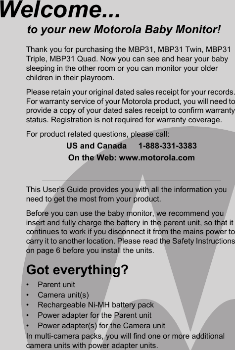 This User’s Guide provides you with all the information you need to get the most from your product.Before you can use the baby monitor, we recommend you insert and fully charge the battery in the parent unit, so that it continues to work if you disconnect it from the mains power to carry it to another location. Please read the Safety Instructions on page 6 before you install the units.Got everything?• Parent unit• Camera unit(s)•  Rechargeable Ni-MH battery pack •  Power adapter for the Parent unit•  Power adapter(s) for the Camera unitIn multi-camera packs, you will find one or more additional camera units with power adapter units.Welcome...to your new Motorola Baby Monitor!Thank you for purchasing the MBP31, MBP31 Twin, MBP31 Triple, MBP31 Quad. Now you can see and hear your baby sleeping in the other room or you can monitor your older children in their playroom.Please retain your original dated sales receipt for your records. For warranty service of your Motorola product, you will need to provide a copy of your dated sales receipt to confirm warranty status. Registration is not required for warranty coverage.For product related questions, please call:US and Canada     1-888-331-3383On the Web: www.motorola.com