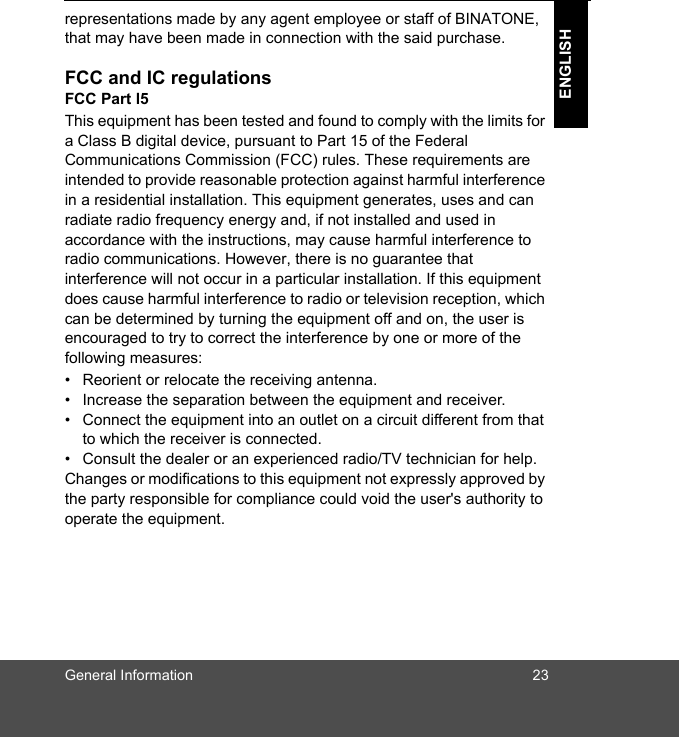 General Information 23ENGLISHrepresentations made by any agent employee or staff of BINATONE, that may have been made in connection with the said purchase.FCC and IC regulationsFCC Part l5This equipment has been tested and found to comply with the limits for a Class B digital device, pursuant to Part 15 of the Federal Communications Commission (FCC) rules. These requirements are intended to provide reasonable protection against harmful interference in a residential installation. This equipment generates, uses and can radiate radio frequency energy and, if not installed and used in accordance with the instructions, may cause harmful interference to radio communications. However, there is no guarantee that interference will not occur in a particular installation. If this equipment does cause harmful interference to radio or television reception, which can be determined by turning the equipment off and on, the user is encouraged to try to correct the interference by one or more of the following measures:•  Reorient or relocate the receiving antenna.•  Increase the separation between the equipment and receiver.•  Connect the equipment into an outlet on a circuit different from that to which the receiver is connected.•  Consult the dealer or an experienced radio/TV technician for help.Changes or modifications to this equipment not expressly approved by the party responsible for compliance could void the user&apos;s authority to operate the equipment.