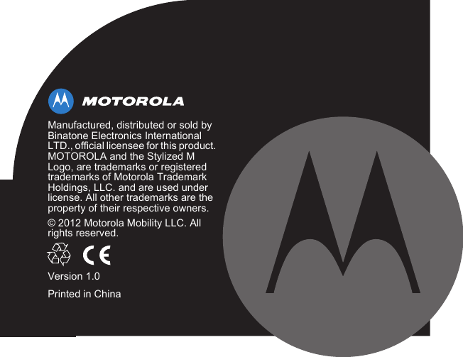 Manufactured, distributed or sold by Binatone Electronics International LTD., official licensee for this product. MOTOROLA and the Stylized M Logo, are trademarks or registered trademarks of Motorola Trademark Holdings, LLC. and are used under license. All other trademarks are the property of their respective owners.© 2012 Motorola Mobility LLC. All rights reserved.Version 1.0Printed in China