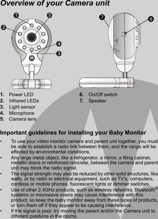 Overview of your Camera unit1. Power LED2. Infrared LEDs3. Light sensor4. Microphone5. Camera lens 6. On/Off switch7. Speaker67Important guidelines for installing your Baby Monitor•  To use your video monitor camera and parent unit together, you must be able to establish a radio link between them, and the range will be affected by environmental conditions. •  Any large metal object, like a refrigerator, a mirror, a filing cabinet, metallic doors or reinforced concrete, between the camera and parent unit may block the radio signal. •  The signal strength may also be reduced by other solid structures, like walls, or by radio or electrical equipment, such as TV&apos;s, computers, cordless or mobile phones, fluorescent lights or dimmer switches. •  Use of other 2.4GHz products, such as wireless networks, Bluetooth® systems or microwave ovens may cause interference with this product, so keep the baby monitor away from these types of products, or turn them off if they appear to be causing interference. •  If the signal is poor, try moving the parent and/or the Camera unit to different positions in the rooms. 21534