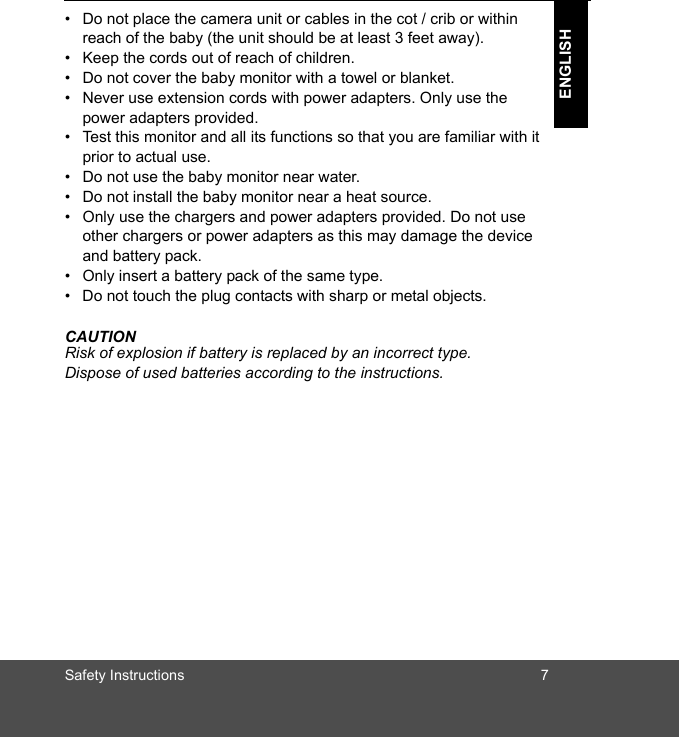 Safety Instructions 7ENGLISH•  Do not place the camera unit or cables in the cot / crib or within reach of the baby (the unit should be at least 3 feet away).•  Keep the cords out of reach of children.•  Do not cover the baby monitor with a towel or blanket.•  Never use extension cords with power adapters. Only use the power adapters provided.•  Test this monitor and all its functions so that you are familiar with it prior to actual use.•  Do not use the baby monitor near water.•  Do not install the baby monitor near a heat source.•  Only use the chargers and power adapters provided. Do not use other chargers or power adapters as this may damage the device and battery pack.•  Only insert a battery pack of the same type.•  Do not touch the plug contacts with sharp or metal objects.CAUTIONRisk of explosion if battery is replaced by an incorrect type. Dispose of used batteries according to the instructions.
