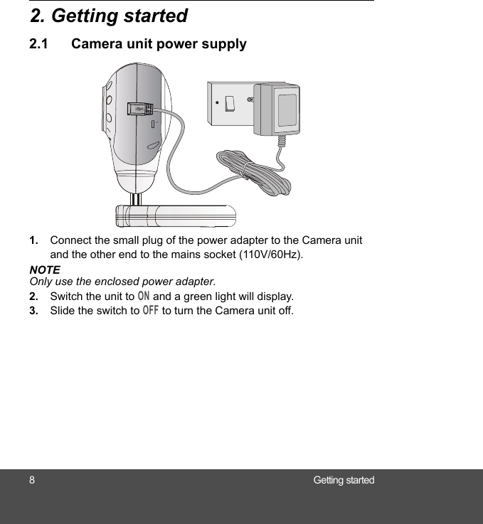 8 Getting started2. Getting started2.1 Camera unit power supply1. Connect the small plug of the power adapter to the Camera unit and the other end to the mains socket (110V/60Hz).NOTEOnly use the enclosed power adapter.2. Switch the unit to ON and a green light will display.3. Slide the switch to OFF to turn the Camera unit off.