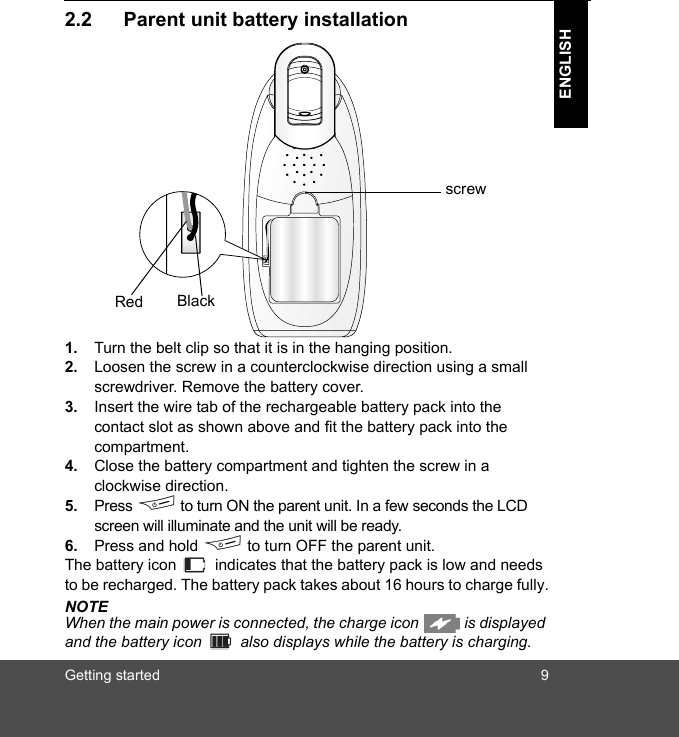 Getting started 9ENGLISH2.2 Parent unit battery installation1. Turn the belt clip so that it is in the hanging position.2. Loosen the screw in a counterclockwise direction using a small screwdriver. Remove the battery cover.3. Insert the wire tab of the rechargeable battery pack into the contact slot as shown above and fit the battery pack into the compartment. 4. Close the battery compartment and tighten the screw in a clockwise direction.5. Press F to turn ON the parent unit. In a few seconds the LCD screen will illuminate and the unit will be ready.6. Press and hold F to turn OFF the parent unit.The battery icon   indicates that the battery pack is low and needs to be recharged. The battery pack takes about 16 hours to charge fully.NOTEWhen the main power is connected, the charge icon   is displayed and the battery icon   also displays while the battery is charging.BlackRedscrew