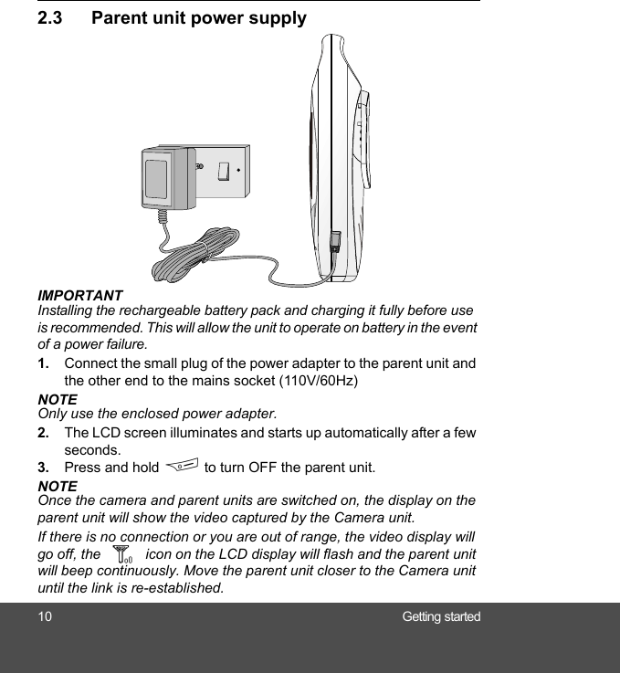 10 Getting started2.3 Parent unit power supplyIMPORTANTInstalling the rechargeable battery pack and charging it fully before use is recommended. This will allow the unit to operate on battery in the event of a power failure.1. Connect the small plug of the power adapter to the parent unit and the other end to the mains socket (110V/60Hz)NOTEOnly use the enclosed power adapter.2. The LCD screen illuminates and starts up automatically after a few seconds.3. Press and hold F to turn OFF the parent unit.NOTEOnce the camera and parent units are switched on, the display on the parent unit will show the video captured by the Camera unit.If there is no connection or you are out of range, the video display will go off, the icon on the LCD display will flash and the parent unit will beep continuously. Move the parent unit closer to the Camera unit until the link is re-established.