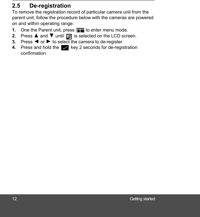 12 Getting started2.5 De-registration To remove the registration record of particular camera unit from the parent unit, follow the procedure below with the cameras are powered on and within operating range: 1. One the Parent unit, press   to enter menu mode.2. Press ( and ) until   is selected on the LCD screen.3. Press + or - to select the camera to de-register.4. Press and hold the   key 2 seconds for de-registration confirmation.