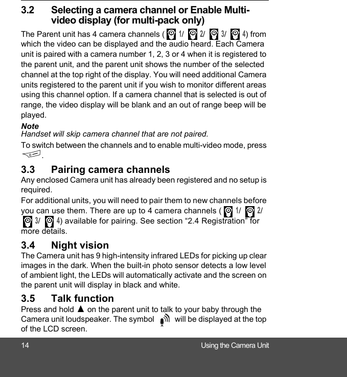 14 Using the Camera Unit3.2 Selecting a camera channel or Enable Multi-video display (for multi-pack only)The Parent unit has 4 camera channels ( 1/  2/  3/  4) from which the video can be displayed and the audio heard. Each Camera unit is paired with a camera number 1, 2, 3 or 4 when it is registered to the parent unit, and the parent unit shows the number of the selected channel at the top right of the display. You will need additional Camera units registered to the parent unit if you wish to monitor different areas using this channel option. If a camera channel that is selected is out of range, the video display will be blank and an out of range beep will be played. NoteHandset will skip camera channel that are not paired.To switch between the channels and to enable multi-video mode, press F.3.3 Pairing camera channelsAny enclosed Camera unit has already been registered and no setup is required.For additional units, you will need to pair them to new channels before you can use them. There are up to 4 camera channels ( 1/  2/  3/  4) available for pairing. See section “2.4 Registration” for more details.3.4 Night visionThe Camera unit has 9 high-intensity infrared LEDs for picking up clear images in the dark. When the built-in photo sensor detects a low level of ambient light, the LEDs will automatically activate and the screen on the parent unit will display in black and white.3.5 Talk functionPress and hold ( on the parent unit to talk to your baby through the Camera unit loudspeaker. The symbol   will be displayed at the top of the LCD screen. 