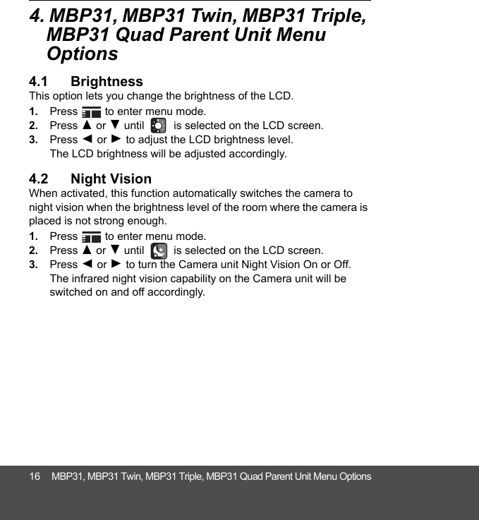 16 MBP31, MBP31 Twin, MBP31 Triple, MBP31 Quad Parent Unit Menu Options4. MBP31, MBP31 Twin, MBP31 Triple, MBP31 Quad Parent Unit Menu Options4.1 BrightnessThis option lets you change the brightness of the LCD.1. Press   to enter menu mode.2. Press ( or ) until   is selected on the LCD screen.3. Press + or - to adjust the LCD brightness level. The LCD brightness will be adjusted accordingly.4.2 Night VisionWhen activated, this function automatically switches the camera to night vision when the brightness level of the room where the camera is placed is not strong enough. 1. Press   to enter menu mode.2. Press ( or ) until   is selected on the LCD screen.3. Press + or - to turn the Camera unit Night Vision On or Off. The infrared night vision capability on the Camera unit will be switched on and off accordingly.