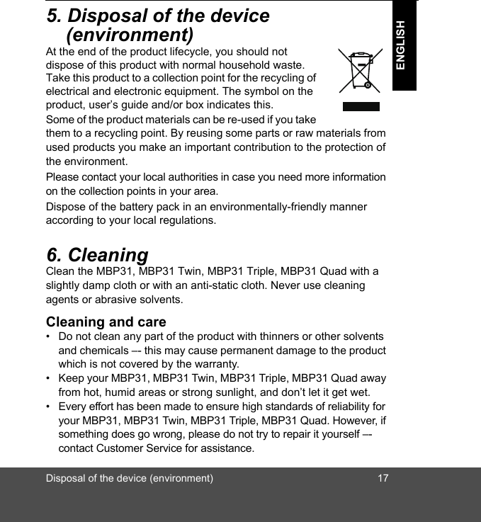 Disposal of the device (environment) 17ENGLISH5. Disposal of the device (environment)At the end of the product lifecycle, you should not dispose of this product with normal household waste. Take this product to a collection point for the recycling of electrical and electronic equipment. The symbol on the product, user’s guide and/or box indicates this.Some of the product materials can be re-used if you take them to a recycling point. By reusing some parts or raw materials from used products you make an important contribution to the protection of the environment.Please contact your local authorities in case you need more information on the collection points in your area.Dispose of the battery pack in an environmentally-friendly manner according to your local regulations.6. CleaningClean the MBP31, MBP31 Twin, MBP31 Triple, MBP31 Quad with a slightly damp cloth or with an anti-static cloth. Never use cleaning agents or abrasive solvents.Cleaning and care•  Do not clean any part of the product with thinners or other solvents and chemicals –- this may cause permanent damage to the product which is not covered by the warranty. •  Keep your MBP31, MBP31 Twin, MBP31 Triple, MBP31 Quad away from hot, humid areas or strong sunlight, and don’t let it get wet.•  Every effort has been made to ensure high standards of reliability for your MBP31, MBP31 Twin, MBP31 Triple, MBP31 Quad. However, if something does go wrong, please do not try to repair it yourself –- contact Customer Service for assistance.