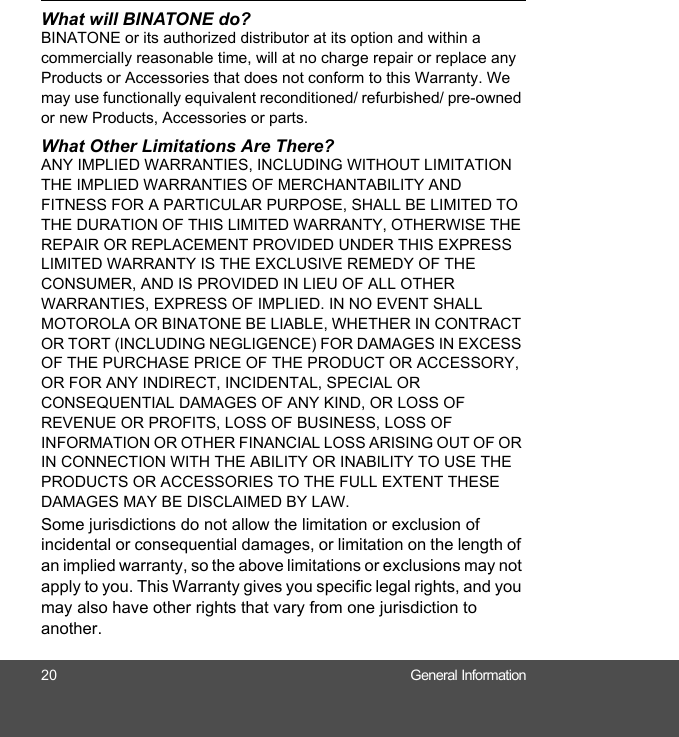 20 General InformationWhat will BINATONE do?BINATONE or its authorized distributor at its option and within a commercially reasonable time, will at no charge repair or replace any Products or Accessories that does not conform to this Warranty. We may use functionally equivalent reconditioned/ refurbished/ pre-owned or new Products, Accessories or parts.What Other Limitations Are There?ANY IMPLIED WARRANTIES, INCLUDING WITHOUT LIMITATION THE IMPLIED WARRANTIES OF MERCHANTABILITY AND FITNESS FOR A PARTICULAR PURPOSE, SHALL BE LIMITED TO THE DURATION OF THIS LIMITED WARRANTY, OTHERWISE THE REPAIR OR REPLACEMENT PROVIDED UNDER THIS EXPRESS LIMITED WARRANTY IS THE EXCLUSIVE REMEDY OF THE CONSUMER, AND IS PROVIDED IN LIEU OF ALL OTHER WARRANTIES, EXPRESS OF IMPLIED. IN NO EVENT SHALL MOTOROLA OR BINATONE BE LIABLE, WHETHER IN CONTRACT OR TORT (INCLUDING NEGLIGENCE) FOR DAMAGES IN EXCESS OF THE PURCHASE PRICE OF THE PRODUCT OR ACCESSORY, OR FOR ANY INDIRECT, INCIDENTAL, SPECIAL OR CONSEQUENTIAL DAMAGES OF ANY KIND, OR LOSS OF REVENUE OR PROFITS, LOSS OF BUSINESS, LOSS OF INFORMATION OR OTHER FINANCIAL LOSS ARISING OUT OF OR IN CONNECTION WITH THE ABILITY OR INABILITY TO USE THE PRODUCTS OR ACCESSORIES TO THE FULL EXTENT THESE DAMAGES MAY BE DISCLAIMED BY LAW.Some jurisdictions do not allow the limitation or exclusion of incidental or consequential damages, or limitation on the length of an implied warranty, so the above limitations or exclusions may not apply to you. This Warranty gives you specific legal rights, and you may also have other rights that vary from one jurisdiction to another.