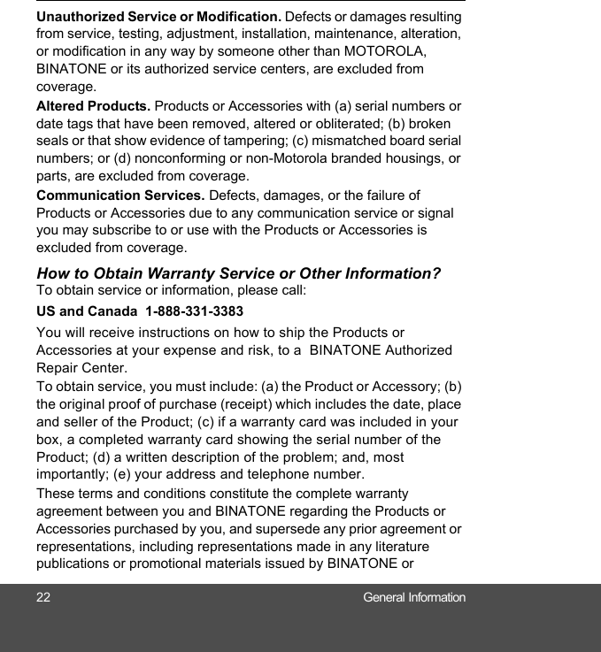 22 General InformationUnauthorized Service or Modification. Defects or damages resulting from service, testing, adjustment, installation, maintenance, alteration, or modification in any way by someone other than MOTOROLA, BINATONE or its authorized service centers, are excluded from coverage. Altered Products. Products or Accessories with (a) serial numbers or date tags that have been removed, altered or obliterated; (b) broken seals or that show evidence of tampering; (c) mismatched board serial numbers; or (d) nonconforming or non-Motorola branded housings, or parts, are excluded from coverage. Communication Services. Defects, damages, or the failure of Products or Accessories due to any communication service or signal you may subscribe to or use with the Products or Accessories is excluded from coverage.How to Obtain Warranty Service or Other Information?To obtain service or information, please call:US and Canada  1-888-331-3383You will receive instructions on how to ship the Products or Accessories at your expense and risk, to a  BINATONE Authorized Repair Center.  To obtain service, you must include: (a) the Product or Accessory; (b) the original proof of purchase (receipt) which includes the date, place and seller of the Product; (c) if a warranty card was included in your box, a completed warranty card showing the serial number of the Product; (d) a written description of the problem; and, most importantly; (e) your address and telephone number.These terms and conditions constitute the complete warranty agreement between you and BINATONE regarding the Products or Accessories purchased by you, and supersede any prior agreement or representations, including representations made in any literature publications or promotional materials issued by BINATONE or 