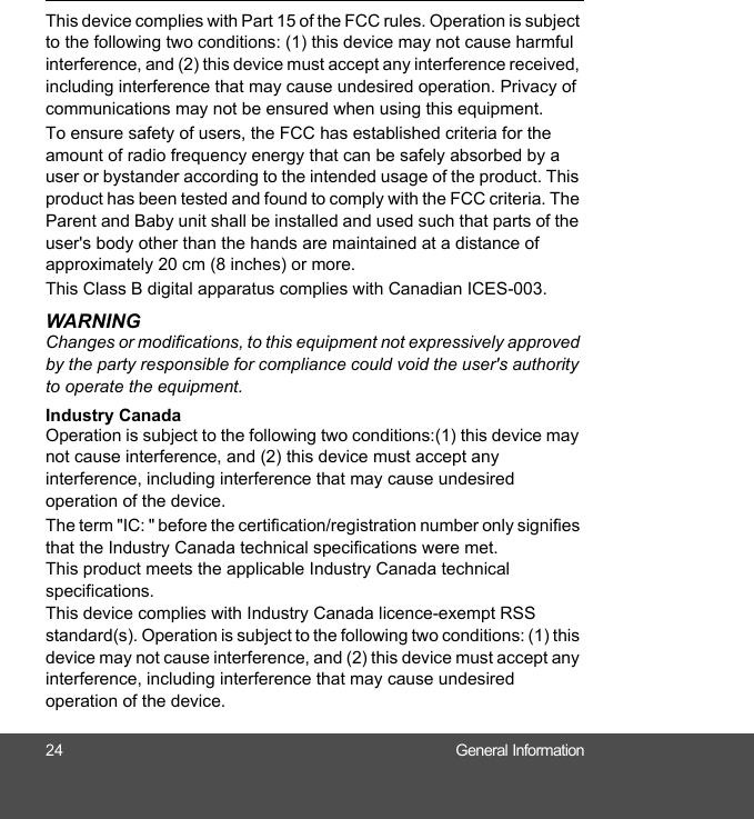 24 General InformationThis device complies with Part 15 of the FCC rules. Operation is subject to the following two conditions: (1) this device may not cause harmful interference, and (2) this device must accept any interference received, including interference that may cause undesired operation. Privacy of communications may not be ensured when using this equipment.To ensure safety of users, the FCC has established criteria for the amount of radio frequency energy that can be safely absorbed by a user or bystander according to the intended usage of the product. This product has been tested and found to comply with the FCC criteria. The Parent and Baby unit shall be installed and used such that parts of the user&apos;s body other than the hands are maintained at a distance of approximately 20 cm (8 inches) or more.This Class B digital apparatus complies with Canadian ICES-003.WARNINGChanges or modifications, to this equipment not expressively approved by the party responsible for compliance could void the user&apos;s authority to operate the equipment.Industry CanadaOperation is subject to the following two conditions:(1) this device may not cause interference, and (2) this device must accept any interference, including interference that may cause undesired operation of the device.The term &quot;IC: &quot; before the certification/registration number only signifies that the Industry Canada technical specifications were met. This product meets the applicable Industry Canada technical specifications.This device complies with Industry Canada licence-exempt RSS standard(s). Operation is subject to the following two conditions: (1) this device may not cause interference, and (2) this device must accept any interference, including interference that may cause undesired operation of the device.