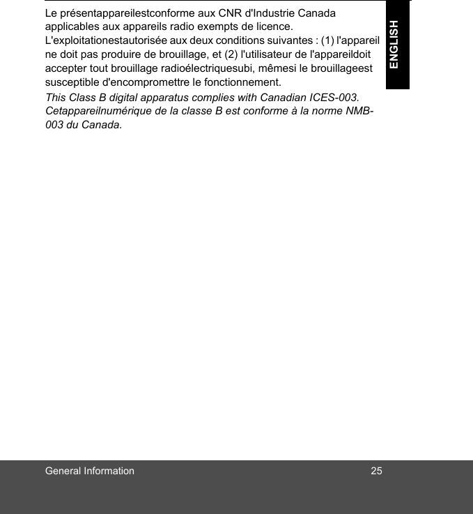 General Information 25ENGLISHLe présentappareilestconforme aux CNR d&apos;Industrie Canada applicables aux appareils radio exempts de licence. L&apos;exploitationestautorisée aux deux conditions suivantes : (1) l&apos;appareil ne doit pas produire de brouillage, et (2) l&apos;utilisateur de l&apos;appareildoit accepter tout brouillage radioélectriquesubi, mêmesi le brouillageest susceptible d&apos;encompromettre le fonctionnement.This Class B digital apparatus complies with Canadian ICES-003.Cetappareilnumérique de la classe B est conforme à la norme NMB-003 du Canada.