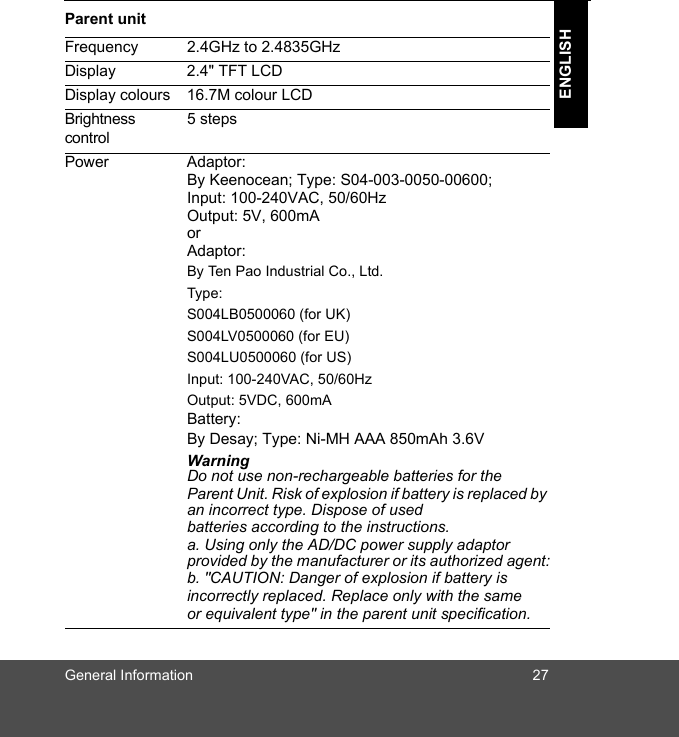 General Information 27ENGLISHParent unitFrequency 2.4GHz to 2.4835GHzDisplay 2.4&quot; TFT LCDDisplay colours 16.7M colour LCDBrightness control5 stepsPower Adaptor:By Keenocean; Type: S04-003-0050-00600;Input: 100-240VAC, 50/60HzOutput: 5V, 600mAor Adaptor:By Ten Pao Industrial Co., Ltd. Type: S004LB0500060 (for UK) S004LV0500060 (for EU) S004LU0500060 (for US)Input: 100-240VAC, 50/60HzOutput: 5VDC, 600mABattery:By Desay; Type: Ni-MH AAA 850mAh 3.6VWarningDo not use non-rechargeable batteries for theParent Unit. Risk of explosion if battery is replaced by an incorrect type. Dispose of usedbatteries according to the instructions.a. Using only the AD/DC power supply adaptor provided by the manufacturer or its authorized agent:b. &quot;CAUTION: Danger of explosion if battery isincorrectly replaced. Replace only with the sameor equivalent type&quot; in the parent unit specification.