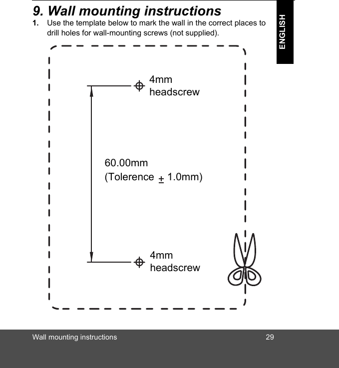 Wall mounting instructions 29ENGLISH9. Wall mounting instructions1. Use the template below to mark the wall in the correct places to drill holes for wall-mounting screws (not supplied).8mm head screw9.5mm head screw4mmheadscrew(Tolerence 1.0mm)4mmheadscrew60.00mm