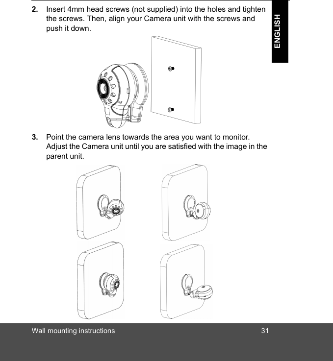 Wall mounting instructions 31ENGLISH2. Insert 4mm head screws (not supplied) into the holes and tighten the screws. Then, align your Camera unit with the screws and push it down.3. Point the camera lens towards the area you want to monitor. Adjust the Camera unit until you are satisfied with the image in the parent unit. 