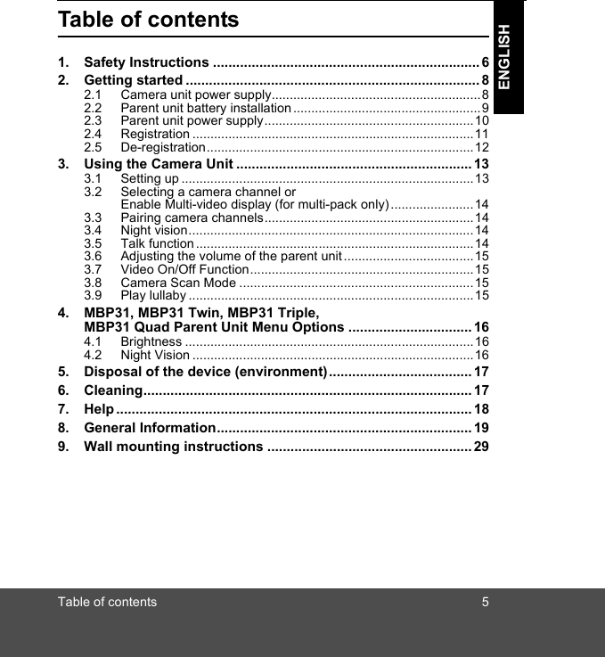 Table of contents 5ENGLISHTable of contents1. Safety Instructions ..................................................................... 62. Getting started ............................................................................ 82.1 Camera unit power supply.......................................................... 82.2 Parent unit battery installation .................................................... 92.3 Parent unit power supply..........................................................102.4 Registration ..............................................................................112.5 De-registration..........................................................................123. Using the Camera Unit .............................................................133.1 Setting up .................................................................................133.2 Selecting a camera channel or Enable Multi-video display (for multi-pack only).......................143.3 Pairing camera channels..........................................................143.4 Night vision...............................................................................143.5 Talk function .............................................................................143.6 Adjusting the volume of the parent unit ....................................153.7 Video On/Off Function..............................................................153.8 Camera Scan Mode .................................................................153.9 Play lullaby ...............................................................................154. MBP31, MBP31 Twin, MBP31 Triple, MBP31 Quad Parent Unit Menu Options ................................ 164.1 Brightness ................................................................................164.2 Night Vision ..............................................................................165. Disposal of the device (environment).....................................176. Cleaning..................................................................................... 177. Help ............................................................................................ 188. General Information..................................................................199. Wall mounting instructions ..................................................... 29