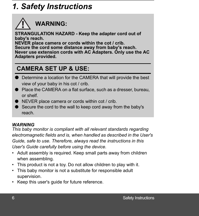 6 Safety Instructions1. Safety InstructionsWARNINGThis baby monitor is compliant with all relevant standards regarding electromagnetic fields and is, when handled as described in the User&apos;s Guide, safe to use. Therefore, always read the instructions in this User&apos;s Guide carefully before using the device.•  Adult assembly is required. Keep small parts away from children when assembling.•  This product is not a toy. Do not allow children to play with it.•  This baby monitor is not a substitute for responsible adult supervision.•  Keep this user&apos;s guide for future reference.WARNING:STRANGULATION HAZARD - Keep the adapter cord out of baby&apos;s reach.NEVER place camera or cords within the cot / crib.Secure the cord some distance away from baby&apos;s reach.Never use extension cords with AC Adapters. Only use the AC Adapters provided.CAMERA SET UP &amp; USE:●Determine a location for the CAMERA that will provide the best view of your baby in his cot / crib.●Place the CAMERA on a flat surface, such as a dresser, bureau, or shelf.●NEVER place camera or cords within cot / crib.●Secure the cord to the wall to keep cord away from the baby&apos;s reach.