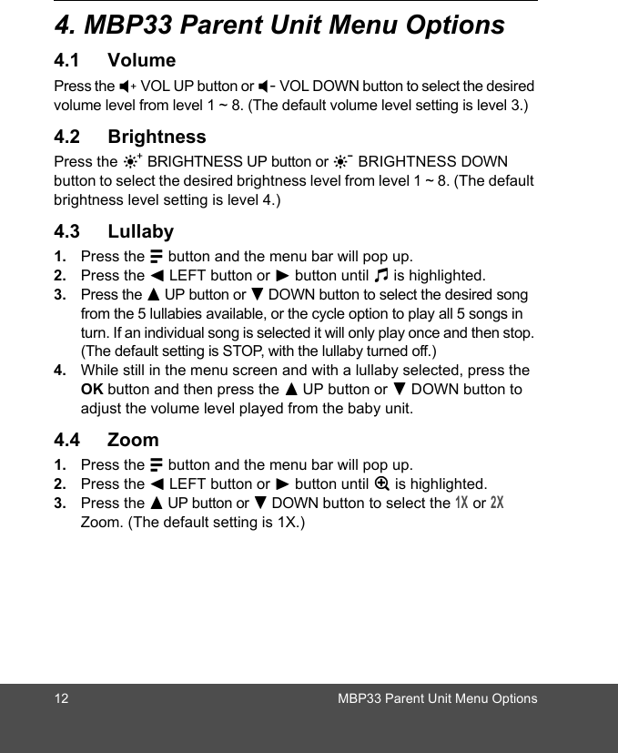 12 MBP33 Parent Unit Menu Options4. MBP33 Parent Unit Menu Options4.1 VolumePress the ) VOL UP button or ( VOL DOWN button to select the desired volume level from level 1 ~ 8. (The default volume level setting is level 3.)4.2 BrightnessPress the ] BRIGHTNESS UP button or [ BRIGHTNESS DOWN button to select the desired brightness level from level 1 ~ 8. (The default brightness level setting is level 4.)4.3 Lullaby1. Press the M button and the menu bar will pop up. 2. Press the &lt; LEFT button or &gt; button until m is highlighted. 3. Press the + UP button or - DOWN button to select the desired song from the 5 lullabies available, or the cycle option to play all 5 songs in turn. If an individual song is selected it will only play once and then stop. (The default setting is STOP, with the lullaby turned off.)4. While still in the menu screen and with a lullaby selected, press the OK button and then press the + UP button or - DOWN button to adjust the volume level played from the baby unit.4.4 Zoom1. Press the M button and the menu bar will pop up. 2. Press the &lt; LEFT button or &gt; button until Z is highlighted. 3. Press the + UP button or - DOWN button to select the 1X or 2X Zoom. (The default setting is 1X.)