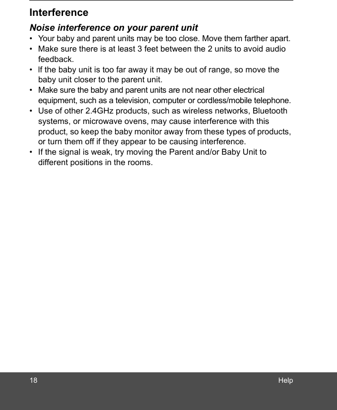 18 HelpInterferenceNoise interference on your parent unit•  Your baby and parent units may be too close. Move them farther apart.•  Make sure there is at least 3 feet between the 2 units to avoid audio feedback.•  lf the baby unit is too far away it may be out of range, so move the baby unit closer to the parent unit.•  Make sure the baby and parent units are not near other electrical equipment, such as a television, computer or cordless/mobile telephone. •  Use of other 2.4GHz products, such as wireless networks, Bluetooth systems, or microwave ovens, may cause interference with this product, so keep the baby monitor away from these types of products, or turn them off if they appear to be causing interference.•  If the signal is weak, try moving the Parent and/or Baby Unit to different positions in the rooms.