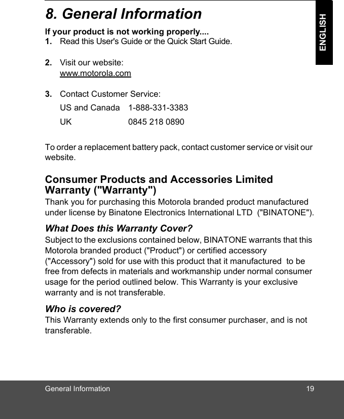 General Information 19ENGLISH8. General Informationlf your product is not working properly....1. Read this User&apos;s Guide or the Quick Start Guide. 2. Visit our website:www.motorola.com3. Contact Customer Service:To order a replacement battery pack, contact customer service or visit our website.Consumer Products and Accessories Limited Warranty (&quot;Warranty&quot;)Thank you for purchasing this Motorola branded product manufactured under license by Binatone Electronics International LTD  (&quot;BINATONE&quot;).What Does this Warranty Cover?Subject to the exclusions contained below, BINATONE warrants that this Motorola branded product (&quot;Product&quot;) or certified accessory (&quot;Accessory&quot;) sold for use with this product that it manufactured  to be free from defects in materials and workmanship under normal consumer usage for the period outlined below. This Warranty is your exclusive warranty and is not transferable.Who is covered?This Warranty extends only to the first consumer purchaser, and is not transferable.US and Canada 1-888-331-3383 UK 0845 218 0890