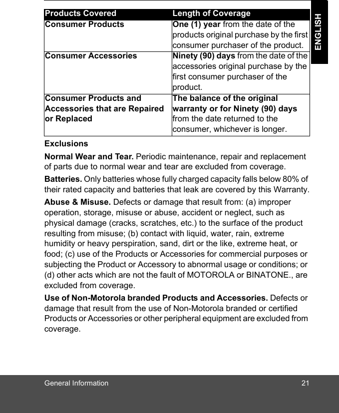 General Information 21ENGLISHExclusionsNormal Wear and Tear. Periodic maintenance, repair and replacement of parts due to normal wear and tear are excluded from coverage. Batteries. Only batteries whose fully charged capacity falls below 80% of their rated capacity and batteries that leak are covered by this Warranty.Abuse &amp; Misuse. Defects or damage that result from: (a) improper operation, storage, misuse or abuse, accident or neglect, such as physical damage (cracks, scratches, etc.) to the surface of the product resulting from misuse; (b) contact with liquid, water, rain, extreme humidity or heavy perspiration, sand, dirt or the like, extreme heat, or food; (c) use of the Products or Accessories for commercial purposes or subjecting the Product or Accessory to abnormal usage or conditions; or (d) other acts which are not the fault of MOTOROLA or BINATONE., are excluded from coverage. Use of Non-Motorola branded Products and Accessories. Defects or damage that result from the use of Non-Motorola branded or certified Products or Accessories or other peripheral equipment are excluded from coverage. Products Covered Length of CoverageConsumer Products One (1) year from the date of the products original purchase by the first consumer purchaser of the product.Consumer Accessories Ninety (90) days from the date of the accessories original purchase by the first consumer purchaser of the product.Consumer Products and Accessories that are Repaired or ReplacedThe balance of the original warranty or for Ninety (90) days from the date returned to the consumer, whichever is longer.