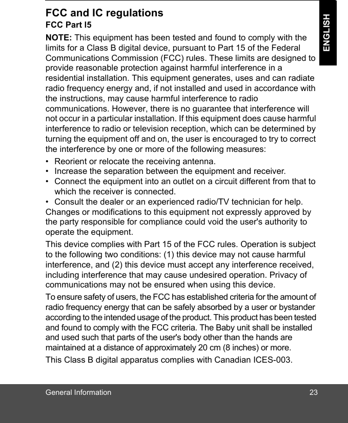General Information 23ENGLISHFCC and IC regulationsFCC Part l5NOTE: This equipment has been tested and found to comply with the limits for a Class B digital device, pursuant to Part 15 of the Federal Communications Commission (FCC) rules. These limits are designed to provide reasonable protection against harmful interference in a residential installation. This equipment generates, uses and can radiate radio frequency energy and, if not installed and used in accordance with the instructions, may cause harmful interference to radio communications. However, there is no guarantee that interference will not occur in a particular installation. If this equipment does cause harmful interference to radio or television reception, which can be determined by turning the equipment off and on, the user is encouraged to try to correct the interference by one or more of the following measures:•  Reorient or relocate the receiving antenna.•  Increase the separation between the equipment and receiver.•  Connect the equipment into an outlet on a circuit different from that to which the receiver is connected.•  Consult the dealer or an experienced radio/TV technician for help.Changes or modifications to this equipment not expressly approved by the party responsible for compliance could void the user&apos;s authority to operate the equipment.This device complies with Part 15 of the FCC rules. Operation is subject to the following two conditions: (1) this device may not cause harmful interference, and (2) this device must accept any interference received, including interference that may cause undesired operation. Privacy of communications may not be ensured when using this device.To ensure safety of users, the FCC has established criteria for the amount of radio frequency energy that can be safely absorbed by a user or bystander according to the intended usage of the product. This product has been tested and found to comply with the FCC criteria. The Baby unit shall be installed and used such that parts of the user&apos;s body other than the hands are maintained at a distance of approximately 20 cm (8 inches) or more.This Class B digital apparatus complies with Canadian ICES-003.