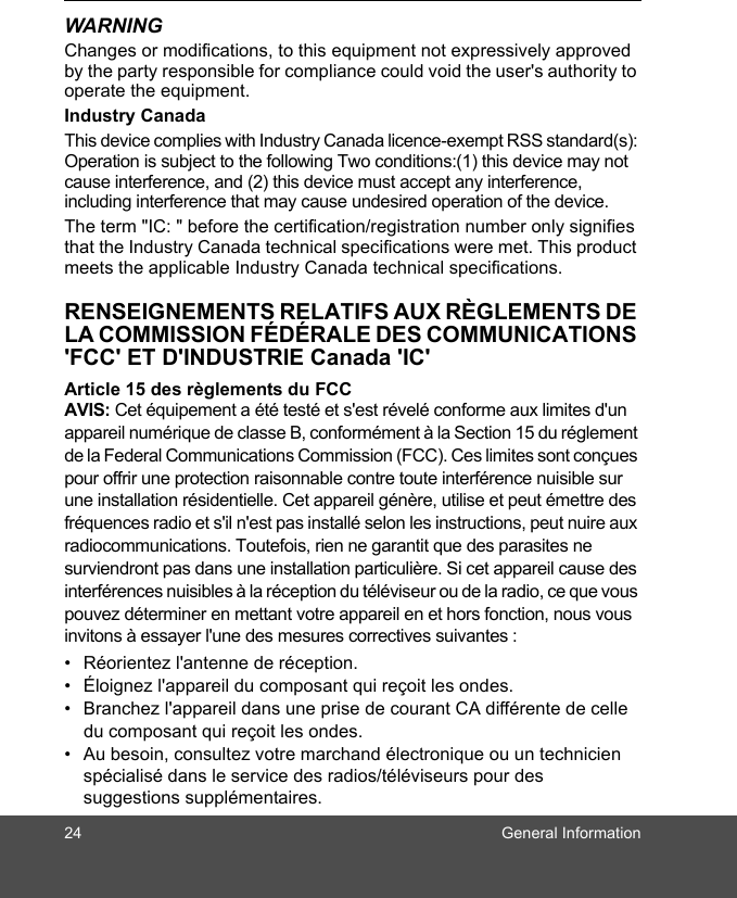 24 General InformationWARNINGChanges or modifications, to this equipment not expressively approved by the party responsible for compliance could void the user&apos;s authority to operate the equipment.Industry CanadaThis device complies with Industry Canada licence-exempt RSS standard(s): Operation is subject to the following Two conditions:(1) this device may not cause interference, and (2) this device must accept any interference, including interference that may cause undesired operation of the device.The term &quot;IC: &quot; before the certification/registration number only signifies that the Industry Canada technical specifications were met. This product meets the applicable Industry Canada technical specifications.RENSEIGNEMENTS RELATIFS AUX RÈGLEMENTS DE LA COMMISSION FÉDÉRALE DES COMMUNICATIONS &apos;FCC&apos; ET D&apos;INDUSTRIE Canada &apos;IC&apos;Article 15 des règlements du FCC AVIS: Cet équipement a été testé et s&apos;est révelé conforme aux limites d&apos;un appareil numérique de classe B, conformément à la Section 15 du réglement de la Federal Communications Commission (FCC). Ces limites sont conçues pour offrir une protection raisonnable contre toute interférence nuisible sur une installation résidentielle. Cet appareil génère, utilise et peut émettre des fréquences radio et s&apos;il n&apos;est pas installé selon les instructions, peut nuire aux radiocommunications. Toutefois, rien ne garantit que des parasites ne surviendront pas dans une installation particulière. Si cet appareil cause des interférences nuisibles à la réception du téléviseur ou de la radio, ce que vous pouvez déterminer en mettant votre appareil en et hors fonction, nous vous invitons à essayer l&apos;une des mesures correctives suivantes : •  Réorientez l&apos;antenne de réception. •  Éloignez l&apos;appareil du composant qui reçoit les ondes. •  Branchez l&apos;appareil dans une prise de courant CA différente de celle du composant qui reçoit les ondes. •  Au besoin, consultez votre marchand électronique ou un technicien spécialisé dans le service des radios/téléviseurs pour des suggestions supplémentaires. 