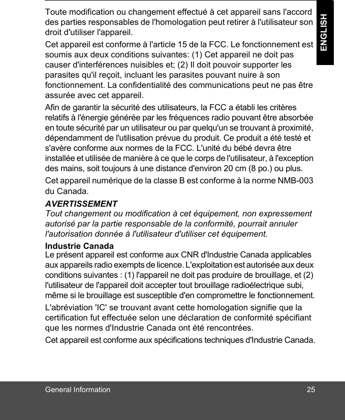 General Information 25ENGLISHToute modification ou changement effectué à cet appareil sans l&apos;accord des parties responsables de l&apos;homologation peut retirer à l&apos;utilisateur son droit d&apos;utiliser l&apos;appareil. Cet appareil est conforme à l&apos;article 15 de la FCC. Le fonctionnement est soumis aux deux conditions suivantes: (1) Cet appareil ne doit pas causer d&apos;interférences nuisibles et; (2) Il doit pouvoir supporter les parasites qu&apos;il reçoit, incluant les parasites pouvant nuire à son fonctionnement. La confidentialité des communications peut ne pas être assurée avec cet appareil.Afin de garantir la sécurité des utilisateurs, la FCC a établi les critères relatifs à l&apos;énergie générée par les fréquences radio pouvant être absorbée en toute sécurité par un utilisateur ou par quelqu&apos;un se trouvant à proximité, dépendamment de l&apos;utilisation prévue du produit. Ce produit a été testé et s&apos;avère conforme aux normes de la FCC. L&apos;unité du bébé devra être installée et utilisée de manière à ce que le corps de l&apos;utilisateur, à l&apos;exception des mains, soit toujours à une distance d&apos;environ 20 cm (8 po.) ou plus.Cet appareil numérique de la classe B est conforme à la norme NMB-003 du Canada.AVERTISSEMENTTout changement ou modification à cet équipement, non expressement autorisé par la partie responsable de la conformité, pourrait annuler l&apos;autorisation donnée à l&apos;utilisateur d&apos;utiliser cet équipement.Industrie Canada Le présent appareil est conforme aux CNR d&apos;Industrie Canada applicables aux appareils radio exempts de licence. L&apos;exploitation est autorisée aux deux conditions suivantes : (1) l&apos;appareil ne doit pas produire de brouillage, et (2) l&apos;utilisateur de l&apos;appareil doit accepter tout brouillage radioélectrique subi, même si le brouillage est susceptible d&apos;en compromettre le fonctionnement.L&apos;abréviation &apos;IC&apos; se trouvant avant cette homologation signifie que la certification fut effectuée selon une déclaration de conformité spécifiant que les normes d&apos;Industrie Canada ont été rencontrées.Cet appareil est conforme aux spécifications techniques d&apos;Industrie Canada.