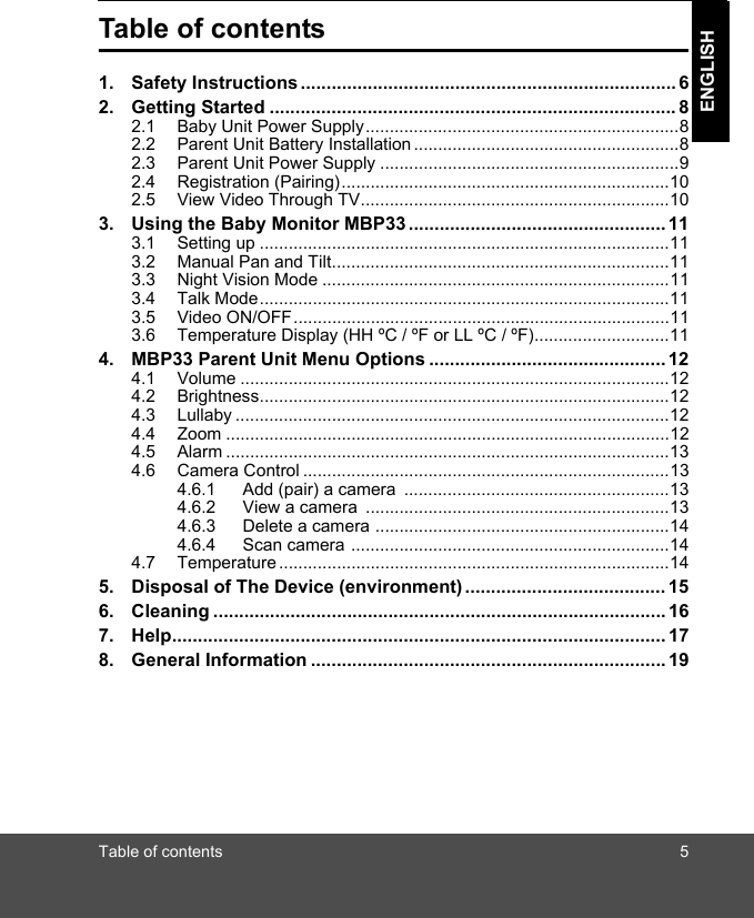 Table of contents 5ENGLISHTable of contents1. Safety Instructions ......................................................................... 62. Getting Started ............................................................................... 82.1 Baby Unit Power Supply.................................................................82.2 Parent Unit Battery Installation .......................................................82.3 Parent Unit Power Supply ..............................................................92.4 Registration (Pairing)....................................................................102.5 View Video Through TV................................................................103. Using the Baby Monitor MBP33 .................................................. 113.1 Setting up .....................................................................................113.2 Manual Pan and Tilt......................................................................113.3 Night Vision Mode ........................................................................113.4 Talk Mode.....................................................................................113.5 Video ON/OFF..............................................................................113.6 Temperature Display (HH ºC / ºF or LL ºC / ºF)............................114. MBP33 Parent Unit Menu Options .............................................. 124.1 Volume .........................................................................................124.2 Brightness.....................................................................................124.3 Lullaby ..........................................................................................124.4 Zoom ............................................................................................124.5 Alarm ............................................................................................134.6 Camera Control ............................................................................134.6.1 Add (pair) a camera  .......................................................134.6.2 View a camera  ...............................................................134.6.3 Delete a camera .............................................................144.6.4 Scan camera ..................................................................144.7 Temperature.................................................................................145. Disposal of The Device (environment) ....................................... 156. Cleaning ........................................................................................ 167. Help................................................................................................ 178. General Information ..................................................................... 19