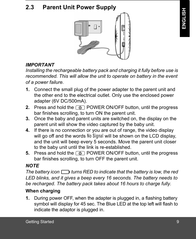 Getting Started 9ENGLISH2.3 Parent Unit Power SupplyIMPORTANTInstalling the rechargeable battery pack and charging it fully before use is recommended. This will allow the unit to operate on battery in the event of a power failure.1. Connect the small plug of the power adapter to the parent unit and the other end to the electrical outlet. Only use the enclosed power adapter (6V DC/500mA).2. Press and hold the P POWER ON/OFF button, until the progress bar finishes scrolling, to turn ON the parent unit.3. Once the baby and parent units are switched on, the display on the parent unit will show the video captured by the baby unit.4. If there is no connection or you are out of range, the video display will go off and the words No Signal will be shown on the LCD display, and the unit will beep every 5 seconds. Move the parent unit closer to the baby unit until the link is re-established.5. Press and hold the P POWER ON/OFF button, until the progress bar finishes scrolling, to turn OFF the parent unit.NOTEThe battery icon   turns RED to indicate that the battery is low, the red LED blinks, and it gives a beep every 16 seconds. The battery needs to be recharged. The battery pack takes about 16 hours to charge fully.When charging1. During power OFF, when the adapter is plugged in, a flashing battery symbol will display for 45 sec. The Blue LED at the top left will flash to indicate the adaptor is plugged in.0