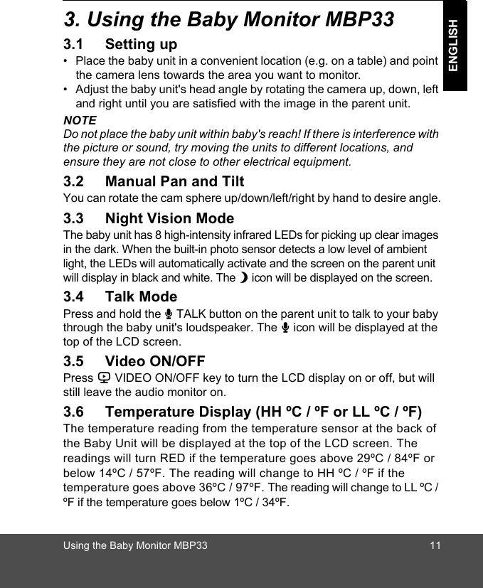 Using the Baby Monitor MBP33 11ENGLISH3. Using the Baby Monitor MBP333.1 Setting up•  Place the baby unit in a convenient location (e.g. on a table) and point the camera lens towards the area you want to monitor.•  Adjust the baby unit&apos;s head angle by rotating the camera up, down, left and right until you are satisfied with the image in the parent unit.NOTEDo not place the baby unit within baby&apos;s reach! If there is interference with the picture or sound, try moving the units to different locations, and ensure they are not close to other electrical equipment.3.2 Manual Pan and TiltYou can rotate the cam sphere up/down/left/right by hand to desire angle.3.3 Night Vision ModeThe baby unit has 8 high-intensity infrared LEDs for picking up clear images in the dark. When the built-in photo sensor detects a low level of ambient light, the LEDs will automatically activate and the screen on the parent unit will display in black and white. The N icon will be displayed on the screen.3.4 Talk ModePress and hold the T TALK button on the parent unit to talk to your baby through the baby unit&apos;s loudspeaker. The T icon will be displayed at the top of the LCD screen.3.5 Video ON/OFFPress V VIDEO ON/OFF key to turn the LCD display on or off, but will still leave the audio monitor on.3.6 Temperature Display (HH ºC / ºF or LL ºC / ºF)The temperature reading from the temperature sensor at the back of the Baby Unit will be displayed at the top of the LCD screen. The readings will turn RED if the temperature goes above 29ºC / 84ºF or below 14ºC / 57ºF. The reading will change to HH ºC / ºF if the temperature goes above 36ºC / 97ºF. The reading will change to LL ºC / ºF if the temperature goes below 1ºC / 34ºF.