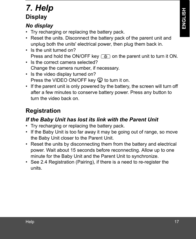 Help 17ENGLISH7. HelpDisplayNo display•  Try recharging or replacing the battery pack.•  Reset the units. Disconnect the battery pack of the parent unit and unplug both the units&apos; electrical power, then plug them back in.•  Is the unit turned on?Press and hold the ON/OFF key P on the parent unit to turn it ON.•  Is the correct camera selected?Change the camera number, if necessary.•  Is the video display turned on?Press the VIDEO ON/OFF key V to turn it on.•  If the parent unit is only powered by the battery, the screen will turn off after a few minutes to conserve battery power. Press any button to turn the video back on.RegistrationIf the Baby Unit has lost its link with the Parent Unit•  Try recharging or replacing the battery pack.•  If the Baby Unit is too far away it may be going out of range, so move the Baby Unit closer to the Parent Unit.•  Reset the units by disconnecting them from the battery and electrical power. Wait about 15 seconds before reconnecting. Allow up to one minute for the Baby Unit and the Parent Unit to synchronize.•  See 2.4 Registration (Pairing), if there is a need to re-register the units. 