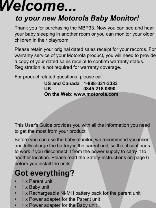 This User&apos;s Guide provides you with all the information you need to get the most from your product.Before you can use the baby monitor, we recommend you insert and fully charge the battery in the parent unit, so that it continues to work if you disconnect it from the power supply to carry it to another location. Please read the Safety Instructions on page 6 before you install the units.Got everything?•  1 x Parent unit•  1 x Baby unit•  1 x Rechargeable Ni-MH battery pack for the parent unit•  1 x Power adapter for the Parent unit•  1 x Power adapter for the Baby unitWelcome...to your new Motorola Baby Monitor!Thank you for purchasing the MBP33. Now you can see and hear your baby sleeping in another room or you can monitor your older children in their playroom. Please retain your original dated sales receipt for your records. For warranty service of your Motorola product, you will need to provide a copy of your dated sales receipt to confirm warranty status. Registration is not required for warranty coverage. For product related questions, please call:US and Canada 1-888-331-3383UK 0845 218 0890On the Web: www.motorola.com