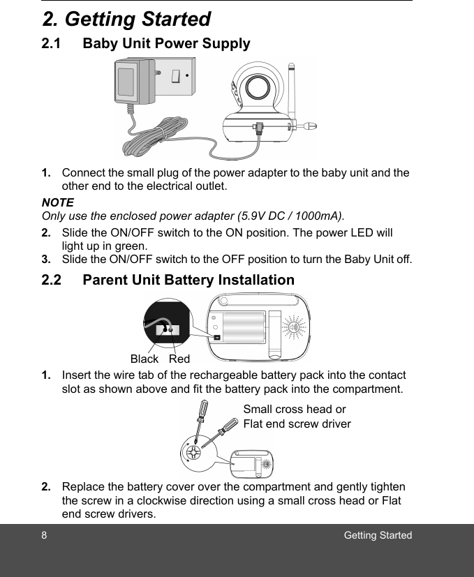 8 Getting Started2. Getting Started2.1 Baby Unit Power Supply1. Connect the small plug of the power adapter to the baby unit and the other end to the electrical outlet.NOTEOnly use the enclosed power adapter (5.9V DC / 1000mA).2. Slide the ON/OFF switch to the ON position. The power LED will light up in green.3. Slide the ON/OFF switch to the OFF position to turn the Baby Unit off.2.2 Parent Unit Battery Installation1. Insert the wire tab of the rechargeable battery pack into the contact slot as shown above and fit the battery pack into the compartment.2. Replace the battery cover over the compartment and gently tighten the screw in a clockwise direction using a small cross head or Flat end screw drivers.Black RedSmall cross head or Flat end screw driver  