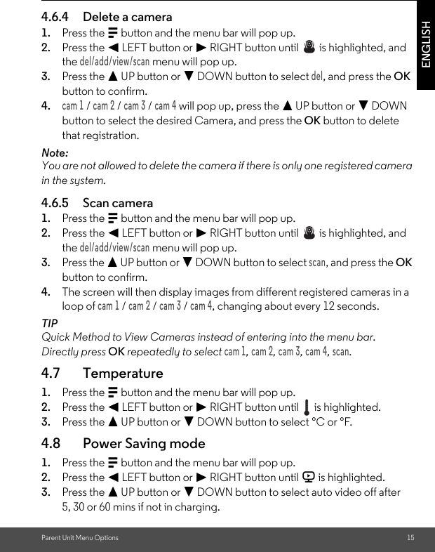 Parent Unit Menu Options 15ENGLISH4.6.4 Delete a camera1. Press the M button and the menu bar will pop up.2. Press the &lt; LEFT button or &gt; RIGHT button until   is highlighted, and the del/add/view/scan menu will pop up.3. Press the + UP button or - DOWN button to select del, and press the OK button to confirm.4.cam 1 / cam 2 / cam 3 / cam 4 will pop up, press the + UP button or - DOWN button to select the desired Camera, and press the OK button to delete that registration.Note:You are not allowed to delete the camera if there is only one registered camera in the system.4.6.5 Scan camera1. Press the M button and the menu bar will pop up.2. Press the &lt; LEFT button or &gt; RIGHT button until   is highlighted, and the del/add/view/scan menu will pop up.3. Press the + UP button or - DOWN button to select scan, and press the OK button to confirm.4. The screen will then display images from different registered cameras in a loop of cam 1 / cam 2 / cam 3 / cam 4, changing about every 12 seconds.TIPQuick Method to View Cameras instead of entering into the menu bar.Directly press OK repeatedly to select cam 1, cam 2, cam 3, cam 4, scan.4.7 Temperature1. Press the M button and the menu bar will pop up.2. Press the &lt; LEFT button or &gt; RIGHT button until   is highlighted.3. Press the + UP button or - DOWN button to select °C or °F.4.8 Power Saving mode1. Press the M button and the menu bar will pop up.2. Press the &lt; LEFT button or &gt; RIGHT button until V is highlighted.3. Press the + UP button or - DOWN button to select auto video off after 5, 30 or 60 mins if not in charging.