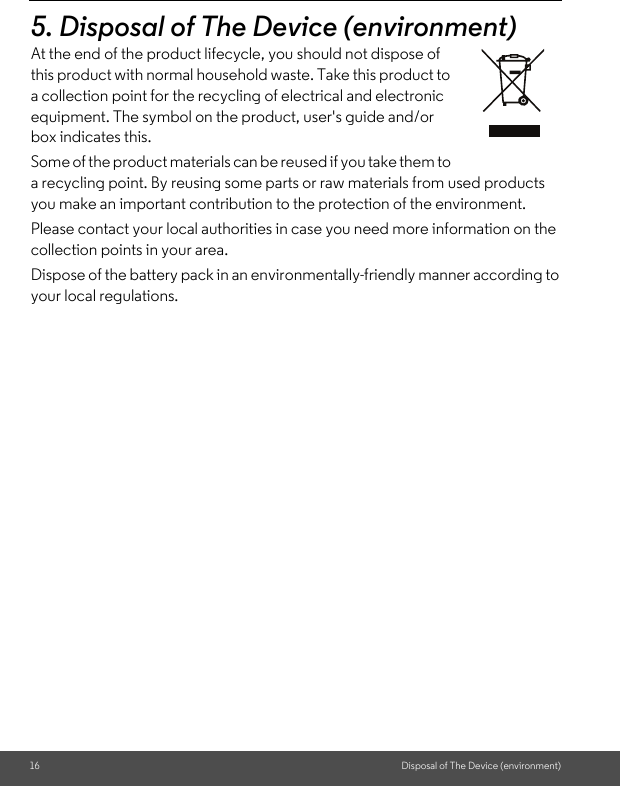 16 Disposal of The Device (environment)5. Disposal of The Device (environment)At the end of the product lifecycle, you should not dispose of this product with normal household waste. Take this product to a collection point for the recycling of electrical and electronic equipment. The symbol on the product, user&apos;s guide and/or box indicates this. Some of the product materials can be reused if you take them to a recycling point. By reusing some parts or raw materials from used products you make an important contribution to the protection of the environment. Please contact your local authorities in case you need more information on the collection points in your area. Dispose of the battery pack in an environmentally-friendly manner according to your local regulations.