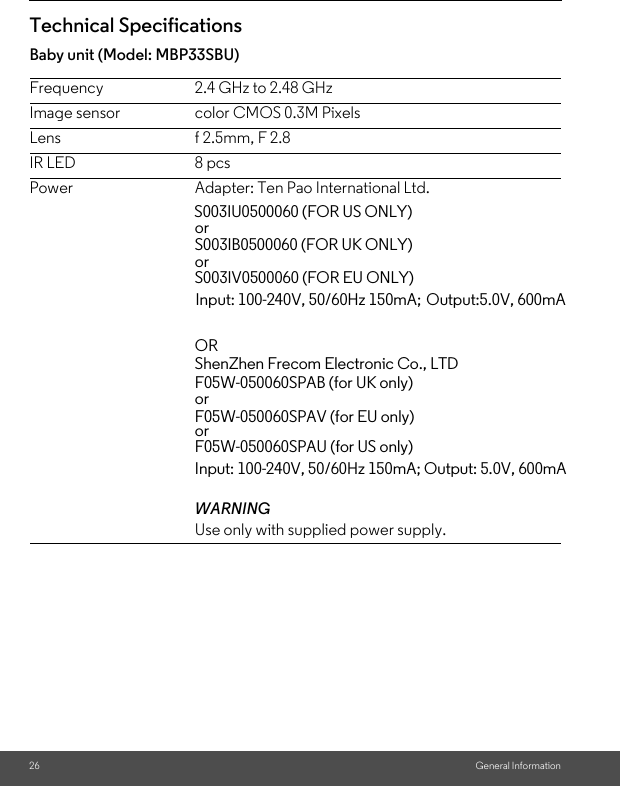 26 General InformationTechnical SpecificationsBaby unit (Model: MBP33SBU)Frequency 2.4 GHz to 2.48 GHzImage sensor color CMOS 0.3M PixelsLens f 2.5mm, F 2.8IR LED 8 pcsPower Adapter: Ten Pao International Ltd. WARNINGUse only with supplied power supply.                                         S003IU0500060 (FOR US ONLY)                                                  or                                                   S003IB0500060 (FOR UK ONLY)                                                  or                                                   S003IV0500060 (FOR EU ONLY) Input: 100-240V, 50/60Hz 150mA; Output:5.0V, 600mAOR ShenZhen Frecom Electronic Co., LTDF05W-050060SPAB (for UK only)orF05W-050060SPAV (for EU only)orF05W-050060SPAU (for US only)Input: 100-240V, 50/60Hz 150mA; Output: 5.0V, 600mA