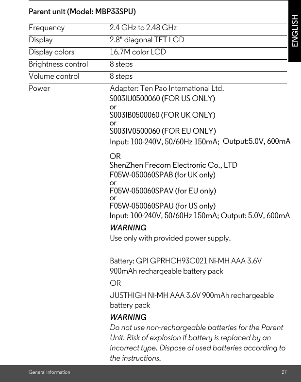 General Information 27ENGLISHParent unit (Model: MBP33SPU) Frequency 2.4 GHz to 2.48 GHzDisplay 2.8&quot; diagonal TFT LCDDisplay colors 16.7M color LCDBrightness control 8 stepsVolume control 8 stepsPower Adapter: Ten Pao International Ltd. WARNINGUse only with provided power supply. Battery: GPI GPRHCH93C021 Ni-MH AAA 3.6V 900mAh rechargeable battery pack OR JUSTHIGH Ni-MH AAA 3.6V 900mAh rechargeable battery packWARNINGDo not use non-rechargeable batteries for the Parent Unit. Risk of explosion if battery is replaced by an incorrect type. Dispose of used batteries according to the instructions.                                         S003IU0500060 (FOR US ONLY)                                                  or                                                   S003IB0500060 (FOR UK ONLY)                                                  or                                                   S003IV0500060 (FOR EU ONLY) Input: 100-240V, 50/60Hz 150mA;  Output:5.0V, 600mAOR ShenZhen Frecom Electronic Co., LTDF05W-050060SPAB (for UK only)orF05W-050060SPAV (for EU only)orF05W-050060SPAU (for US only)Input: 100-240V, 50/60Hz 150mA; Output: 5.0V, 600mA