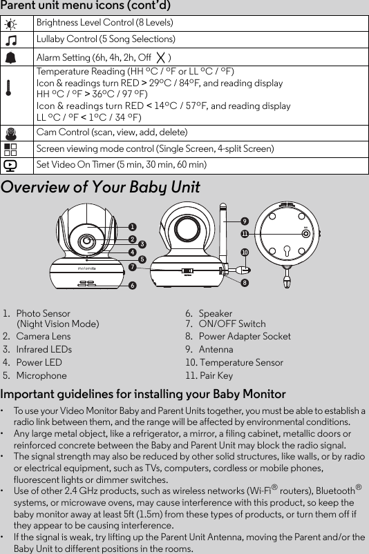 Important guidelines for installing your Baby Monitor•  To use your Video Monitor Baby and Parent Units together, you must be able to establish a radio link between them, and the range will be affected by environmental conditions.•  Any large metal object, like a refrigerator, a mirror, a filing cabinet, metallic doors or reinforced concrete between the Baby and Parent Unit may block the radio signal.•  The signal strength may also be reduced by other solid structures, like walls, or by radio or electrical equipment, such as TVs, computers, cordless or mobile phones, fluorescent lights or dimmer switches.•  Use of other 2.4 GHz products, such as wireless networks (Wi-Fi® routers), Bluetooth® systems, or microwave ovens, may cause interference with this product, so keep the baby monitor away at least 5ft (1.5m) from these types of products, or turn them off if they appear to be causing interference.•  If the signal is weak, try lifting up the Parent Unit Antenna, moving the Parent and/or the Baby Unit to different positions in the rooms.1.   Photo Sensor        (Night Vision Mode)6.   Speaker7.   ON/OFF Switch2.   Camera Lens 8.   Power Adapter Socket 3.   Infrared LEDs 9.   Antenna4.   Power LED 10. Temperature Sensor5.   Microphone  11. Pair KeyParent unit menu icons (cont’d)Overview of Your Baby UnitBrightness Level Control (8 Levels)Lullaby Control (5 Song Selections)Alarm Setting (6h, 4h, 2h, Off  )Temperature Reading (HH ºC / ºF or LL ºC / ºF)Icon &amp; readings turn RED &gt; 29ºC / 84ºF, and reading display HH ºC / ºF &gt; 36ºC / 97 ºF)Icon &amp; readings turn RED &lt; 14ºC / 57ºF, and reading display LL ºC / ºF &lt; 1ºC / 34 ºF)Cam Control (scan, view, add, delete)Screen viewing mode control (Single Screen, 4-split Screen)Set Video On Timer (5 min, 30 min, 60 min)V1911108236547PAIR