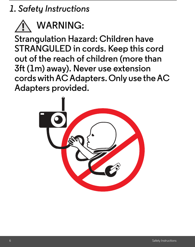 6Safety Instructions1. Safety InstructionsWARNING:Strangulation Hazard: Children have STRANGULED in cords. Keep this cord out of the reach of children (more than 3ft (1m) away). Never use extension cords with AC Adapters. Only use the AC Adapters provided.