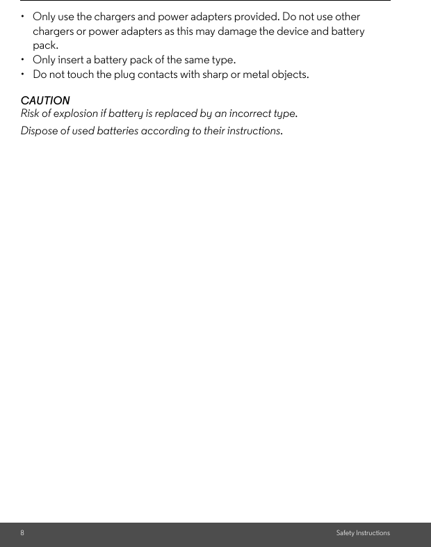 8Safety Instructions•  Only use the chargers and power adapters provided. Do not use other chargers or power adapters as this may damage the device and battery pack.•  Only insert a battery pack of the same type.•  Do not touch the plug contacts with sharp or metal objects.CAUTIONRisk of explosion if battery is replaced by an incorrect type.Dispose of used batteries according to their instructions.