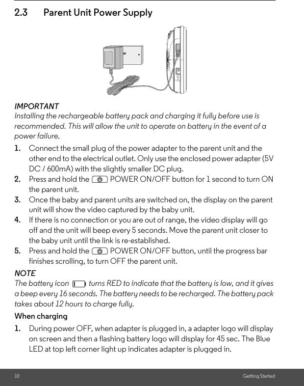 10 Getting Started2.3 Parent Unit Power SupplyIMPORTANTInstalling the rechargeable battery pack and charging it fully before use is recommended. This will allow the unit to operate on battery in the event of a power failure.1. Connect the small plug of the power adapter to the parent unit and the other end to the electrical outlet. Only use the enclosed power adapter (5V DC / 600mA) with the slightly smaller DC plug.2. Press and hold the P POWER ON/OFF button for 1 second to turn ON the parent unit.3. Once the baby and parent units are switched on, the display on the parent unit will show the video captured by the baby unit.4. If there is no connection or you are out of range, the video display will go off and the unit will beep every 5 seconds. Move the parent unit closer to the baby unit until the link is re-established.5. Press and hold the P POWER ON/OFF button, until the progress bar finishes scrolling, to turn OFF the parent unit.NOTEThe battery icon   turns RED to indicate that the battery is low, and it gives a beep every 16 seconds. The battery needs to be recharged. The battery pack takes about 12 hours to charge fully.When charging1. During power OFF, when adapter is plugged in, a adapter logo will display on screen and then a flashing battery logo will display for 45 sec. The Blue LED at top left corner light up indicates adapter is plugged in.