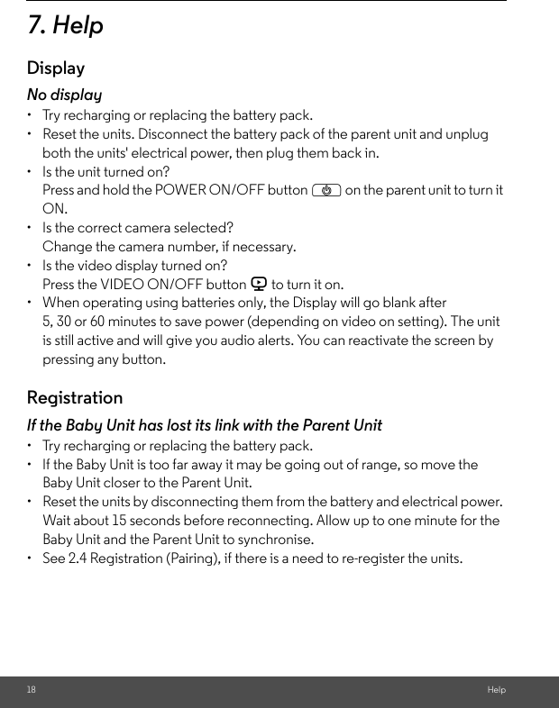 18 Help7. HelpDisplayNo display•  Try recharging or replacing the battery pack.• Reset the units. Disconnect the battery pack of the parent unit and unplugboth the units&apos; electrical power, then plug them back in.• Is the unit turned on?Press and hold the POWER ON/OFF button P on the parent unit to turn itON.•  Is the correct camera selected?Change the camera number, if necessary.•  Is the video display turned on?Press the VIDEO ON/OFF button V to turn it on.•  When operating using batteries only, the Display will go blank after 5, 30 or 60 minutes to save power (depending on video on setting). The unit is still active and will give you audio alerts. You can reactivate the screen by pressing any button. RegistrationIf the Baby Unit has lost its link with the Parent Unit•  Try recharging or replacing the battery pack.•  If the Baby Unit is too far away it may be going out of range, so move the Baby Unit closer to the Parent Unit.• Reset the units by disconnecting them from the battery and electrical power. Wait about 15 seconds before reconnecting. Allow up to one minute for the Baby Unit and the Parent Unit to synchronise.• See 2.4 Registration (Pairing), if there is a need to re-register the units. 